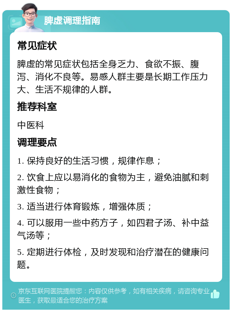 脾虚调理指南 常见症状 脾虚的常见症状包括全身乏力、食欲不振、腹泻、消化不良等。易感人群主要是长期工作压力大、生活不规律的人群。 推荐科室 中医科 调理要点 1. 保持良好的生活习惯，规律作息； 2. 饮食上应以易消化的食物为主，避免油腻和刺激性食物； 3. 适当进行体育锻炼，增强体质； 4. 可以服用一些中药方子，如四君子汤、补中益气汤等； 5. 定期进行体检，及时发现和治疗潜在的健康问题。