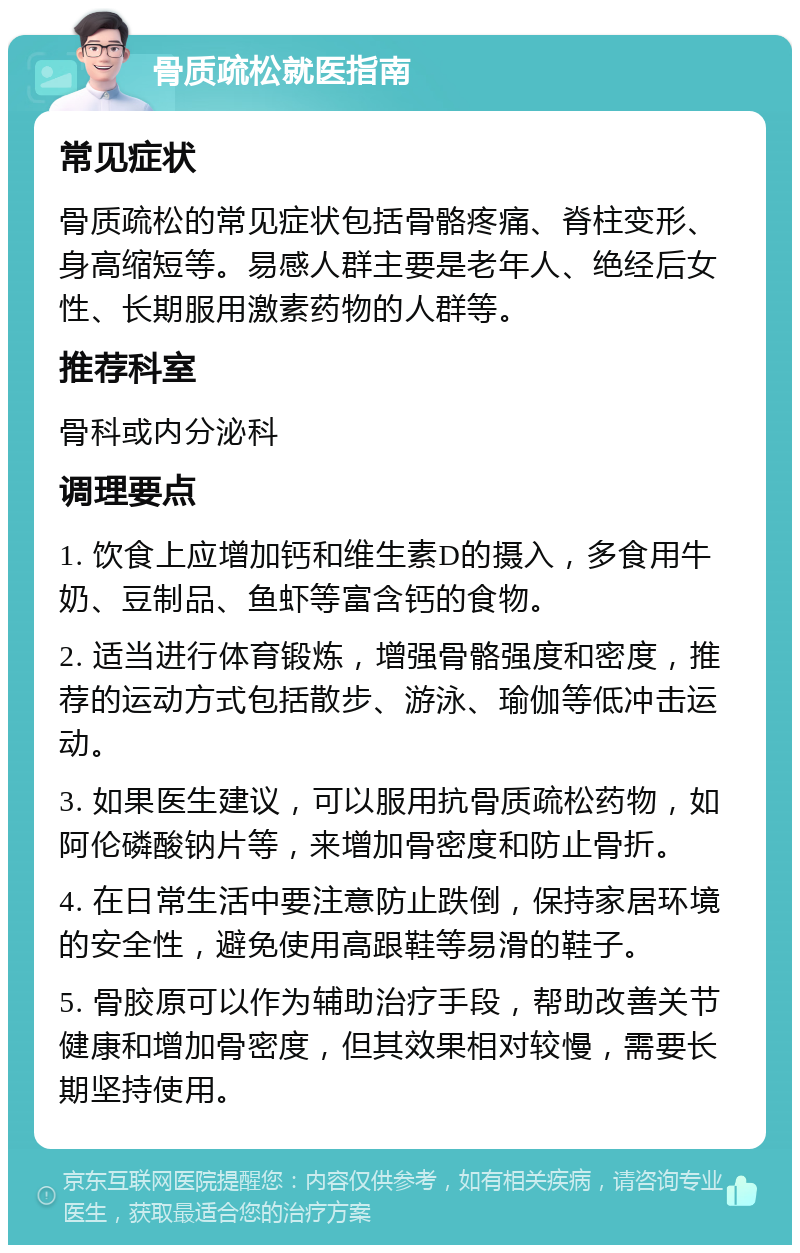 骨质疏松就医指南 常见症状 骨质疏松的常见症状包括骨骼疼痛、脊柱变形、身高缩短等。易感人群主要是老年人、绝经后女性、长期服用激素药物的人群等。 推荐科室 骨科或内分泌科 调理要点 1. 饮食上应增加钙和维生素D的摄入，多食用牛奶、豆制品、鱼虾等富含钙的食物。 2. 适当进行体育锻炼，增强骨骼强度和密度，推荐的运动方式包括散步、游泳、瑜伽等低冲击运动。 3. 如果医生建议，可以服用抗骨质疏松药物，如阿伦磷酸钠片等，来增加骨密度和防止骨折。 4. 在日常生活中要注意防止跌倒，保持家居环境的安全性，避免使用高跟鞋等易滑的鞋子。 5. 骨胶原可以作为辅助治疗手段，帮助改善关节健康和增加骨密度，但其效果相对较慢，需要长期坚持使用。