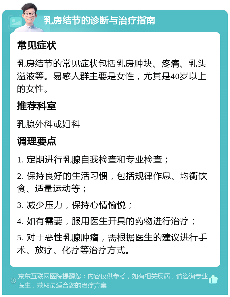 乳房结节的诊断与治疗指南 常见症状 乳房结节的常见症状包括乳房肿块、疼痛、乳头溢液等。易感人群主要是女性，尤其是40岁以上的女性。 推荐科室 乳腺外科或妇科 调理要点 1. 定期进行乳腺自我检查和专业检查； 2. 保持良好的生活习惯，包括规律作息、均衡饮食、适量运动等； 3. 减少压力，保持心情愉悦； 4. 如有需要，服用医生开具的药物进行治疗； 5. 对于恶性乳腺肿瘤，需根据医生的建议进行手术、放疗、化疗等治疗方式。