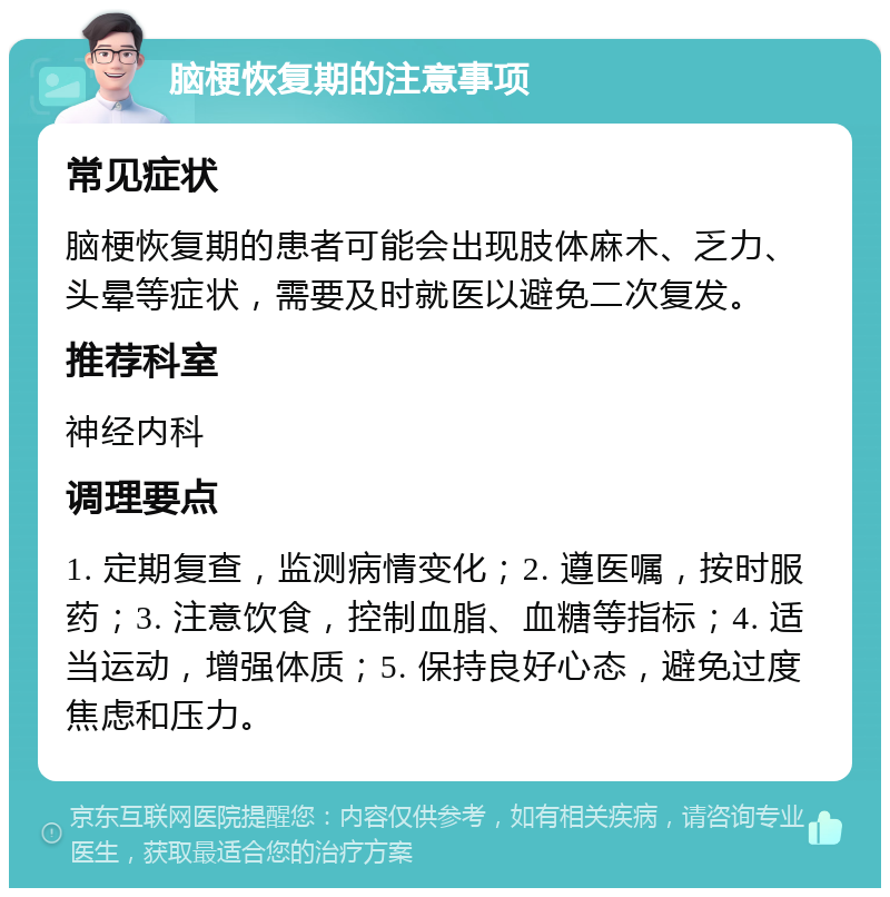 脑梗恢复期的注意事项 常见症状 脑梗恢复期的患者可能会出现肢体麻木、乏力、头晕等症状，需要及时就医以避免二次复发。 推荐科室 神经内科 调理要点 1. 定期复查，监测病情变化；2. 遵医嘱，按时服药；3. 注意饮食，控制血脂、血糖等指标；4. 适当运动，增强体质；5. 保持良好心态，避免过度焦虑和压力。