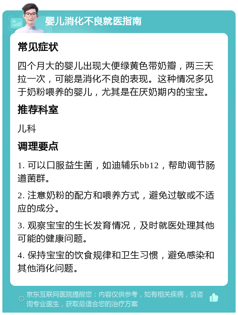 婴儿消化不良就医指南 常见症状 四个月大的婴儿出现大便绿黄色带奶瓣，两三天拉一次，可能是消化不良的表现。这种情况多见于奶粉喂养的婴儿，尤其是在厌奶期内的宝宝。 推荐科室 儿科 调理要点 1. 可以口服益生菌，如迪辅乐bb12，帮助调节肠道菌群。 2. 注意奶粉的配方和喂养方式，避免过敏或不适应的成分。 3. 观察宝宝的生长发育情况，及时就医处理其他可能的健康问题。 4. 保持宝宝的饮食规律和卫生习惯，避免感染和其他消化问题。