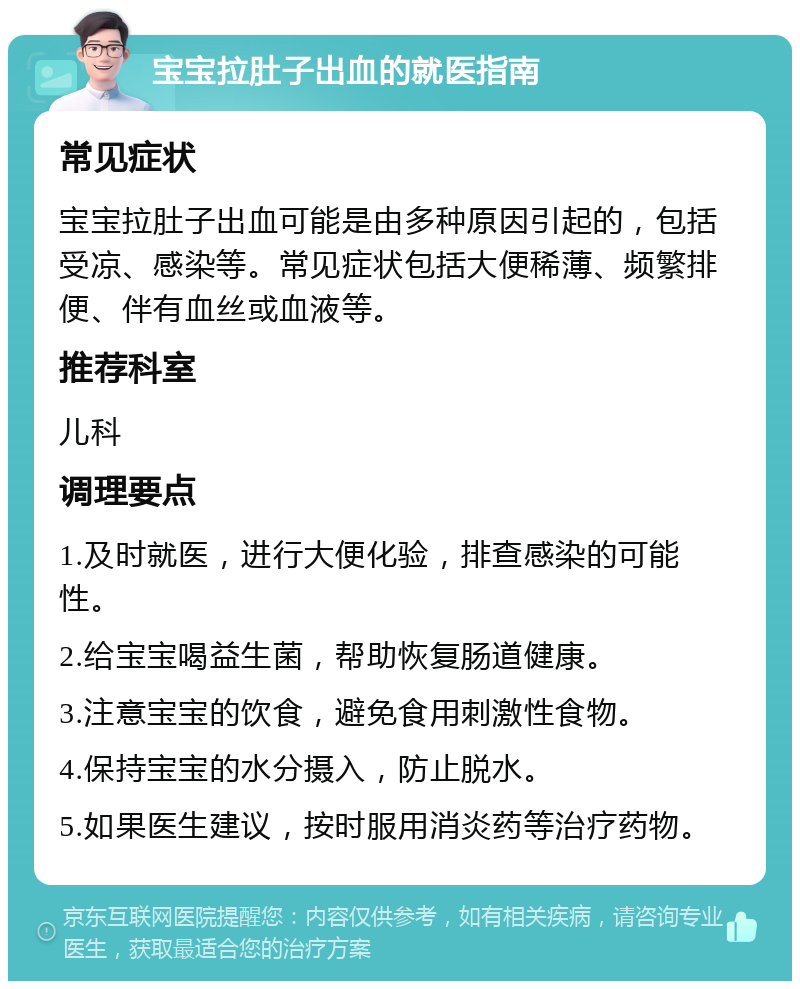 宝宝拉肚子出血的就医指南 常见症状 宝宝拉肚子出血可能是由多种原因引起的，包括受凉、感染等。常见症状包括大便稀薄、频繁排便、伴有血丝或血液等。 推荐科室 儿科 调理要点 1.及时就医，进行大便化验，排查感染的可能性。 2.给宝宝喝益生菌，帮助恢复肠道健康。 3.注意宝宝的饮食，避免食用刺激性食物。 4.保持宝宝的水分摄入，防止脱水。 5.如果医生建议，按时服用消炎药等治疗药物。