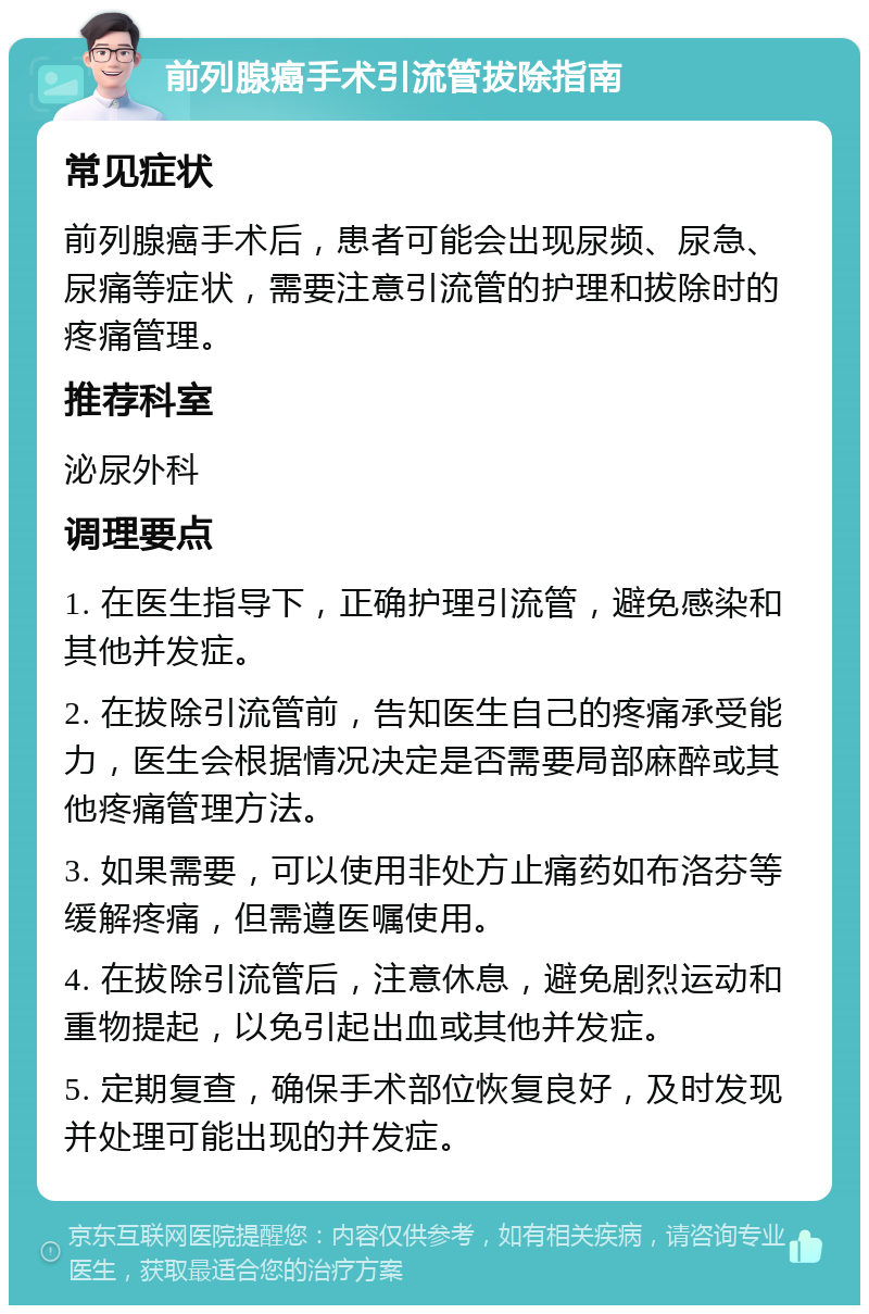 前列腺癌手术引流管拔除指南 常见症状 前列腺癌手术后，患者可能会出现尿频、尿急、尿痛等症状，需要注意引流管的护理和拔除时的疼痛管理。 推荐科室 泌尿外科 调理要点 1. 在医生指导下，正确护理引流管，避免感染和其他并发症。 2. 在拔除引流管前，告知医生自己的疼痛承受能力，医生会根据情况决定是否需要局部麻醉或其他疼痛管理方法。 3. 如果需要，可以使用非处方止痛药如布洛芬等缓解疼痛，但需遵医嘱使用。 4. 在拔除引流管后，注意休息，避免剧烈运动和重物提起，以免引起出血或其他并发症。 5. 定期复查，确保手术部位恢复良好，及时发现并处理可能出现的并发症。