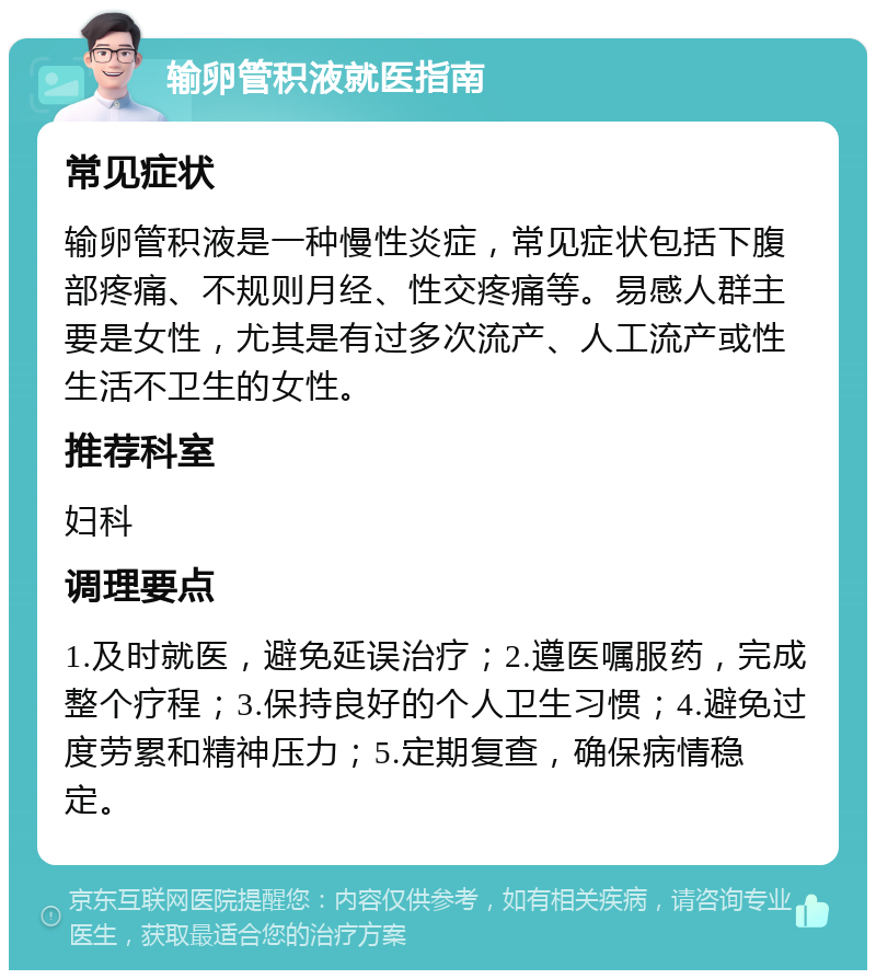 输卵管积液就医指南 常见症状 输卵管积液是一种慢性炎症，常见症状包括下腹部疼痛、不规则月经、性交疼痛等。易感人群主要是女性，尤其是有过多次流产、人工流产或性生活不卫生的女性。 推荐科室 妇科 调理要点 1.及时就医，避免延误治疗；2.遵医嘱服药，完成整个疗程；3.保持良好的个人卫生习惯；4.避免过度劳累和精神压力；5.定期复查，确保病情稳定。