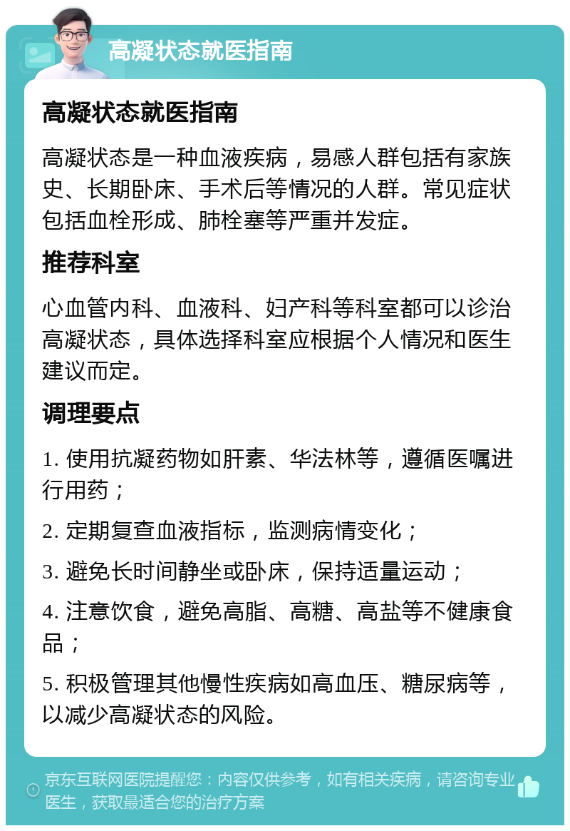 高凝状态就医指南 高凝状态就医指南 高凝状态是一种血液疾病，易感人群包括有家族史、长期卧床、手术后等情况的人群。常见症状包括血栓形成、肺栓塞等严重并发症。 推荐科室 心血管内科、血液科、妇产科等科室都可以诊治高凝状态，具体选择科室应根据个人情况和医生建议而定。 调理要点 1. 使用抗凝药物如肝素、华法林等，遵循医嘱进行用药； 2. 定期复查血液指标，监测病情变化； 3. 避免长时间静坐或卧床，保持适量运动； 4. 注意饮食，避免高脂、高糖、高盐等不健康食品； 5. 积极管理其他慢性疾病如高血压、糖尿病等，以减少高凝状态的风险。