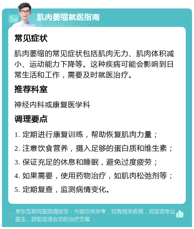 肌肉萎缩就医指南 常见症状 肌肉萎缩的常见症状包括肌肉无力、肌肉体积减小、运动能力下降等。这种疾病可能会影响到日常生活和工作，需要及时就医治疗。 推荐科室 神经内科或康复医学科 调理要点 1. 定期进行康复训练，帮助恢复肌肉力量； 2. 注意饮食营养，摄入足够的蛋白质和维生素； 3. 保证充足的休息和睡眠，避免过度疲劳； 4. 如果需要，使用药物治疗，如肌肉松弛剂等； 5. 定期复查，监测病情变化。