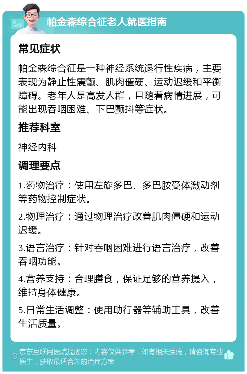 帕金森综合征老人就医指南 常见症状 帕金森综合征是一种神经系统退行性疾病，主要表现为静止性震颤、肌肉僵硬、运动迟缓和平衡障碍。老年人是高发人群，且随着病情进展，可能出现吞咽困难、下巴颤抖等症状。 推荐科室 神经内科 调理要点 1.药物治疗：使用左旋多巴、多巴胺受体激动剂等药物控制症状。 2.物理治疗：通过物理治疗改善肌肉僵硬和运动迟缓。 3.语言治疗：针对吞咽困难进行语言治疗，改善吞咽功能。 4.营养支持：合理膳食，保证足够的营养摄入，维持身体健康。 5.日常生活调整：使用助行器等辅助工具，改善生活质量。