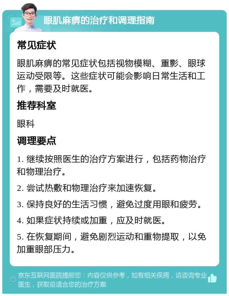 眼肌麻痹的治疗和调理指南 常见症状 眼肌麻痹的常见症状包括视物模糊、重影、眼球运动受限等。这些症状可能会影响日常生活和工作，需要及时就医。 推荐科室 眼科 调理要点 1. 继续按照医生的治疗方案进行，包括药物治疗和物理治疗。 2. 尝试热敷和物理治疗来加速恢复。 3. 保持良好的生活习惯，避免过度用眼和疲劳。 4. 如果症状持续或加重，应及时就医。 5. 在恢复期间，避免剧烈运动和重物提取，以免加重眼部压力。