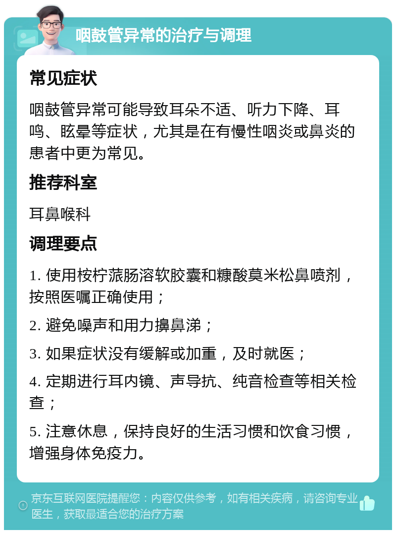 咽鼓管异常的治疗与调理 常见症状 咽鼓管异常可能导致耳朵不适、听力下降、耳鸣、眩晕等症状，尤其是在有慢性咽炎或鼻炎的患者中更为常见。 推荐科室 耳鼻喉科 调理要点 1. 使用桉柠蒎肠溶软胶囊和糠酸莫米松鼻喷剂，按照医嘱正确使用； 2. 避免噪声和用力擤鼻涕； 3. 如果症状没有缓解或加重，及时就医； 4. 定期进行耳内镜、声导抗、纯音检查等相关检查； 5. 注意休息，保持良好的生活习惯和饮食习惯，增强身体免疫力。