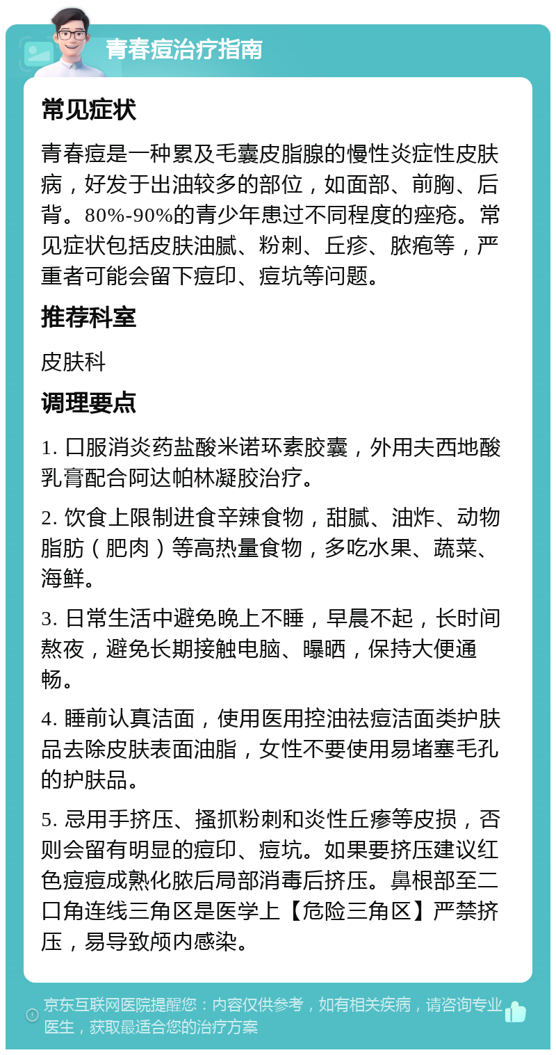 青春痘治疗指南 常见症状 青春痘是一种累及毛囊皮脂腺的慢性炎症性皮肤病，好发于出油较多的部位，如面部、前胸、后背。80%-90%的青少年患过不同程度的痤疮。常见症状包括皮肤油腻、粉刺、丘疹、脓疱等，严重者可能会留下痘印、痘坑等问题。 推荐科室 皮肤科 调理要点 1. 口服消炎药盐酸米诺环素胶囊，外用夫西地酸乳膏配合阿达帕林凝胶治疗。 2. 饮食上限制进食辛辣食物，甜腻、油炸、动物脂肪（肥肉）等高热量食物，多吃水果、蔬菜、海鲜。 3. 日常生活中避免晚上不睡，早晨不起，长时间熬夜，避免长期接触电脑、曝晒，保持大便通畅。 4. 睡前认真洁面，使用医用控油祛痘洁面类护肤品去除皮肤表面油脂，女性不要使用易堵塞毛孔的护肤品。 5. 忌用手挤压、搔抓粉刺和炎性丘瘆等皮损，否则会留有明显的痘印、痘坑。如果要挤压建议红色痘痘成熟化脓后局部消毒后挤压。鼻根部至二口角连线三角区是医学上【危险三角区】严禁挤压，易导致颅内感染。