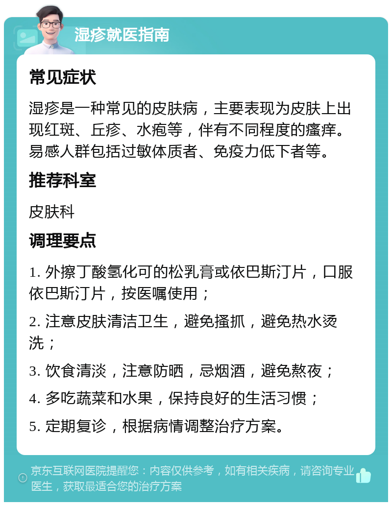 湿疹就医指南 常见症状 湿疹是一种常见的皮肤病，主要表现为皮肤上出现红斑、丘疹、水疱等，伴有不同程度的瘙痒。易感人群包括过敏体质者、免疫力低下者等。 推荐科室 皮肤科 调理要点 1. 外擦丁酸氢化可的松乳膏或依巴斯汀片，口服依巴斯汀片，按医嘱使用； 2. 注意皮肤清洁卫生，避免搔抓，避免热水烫洗； 3. 饮食清淡，注意防晒，忌烟酒，避免熬夜； 4. 多吃蔬菜和水果，保持良好的生活习惯； 5. 定期复诊，根据病情调整治疗方案。