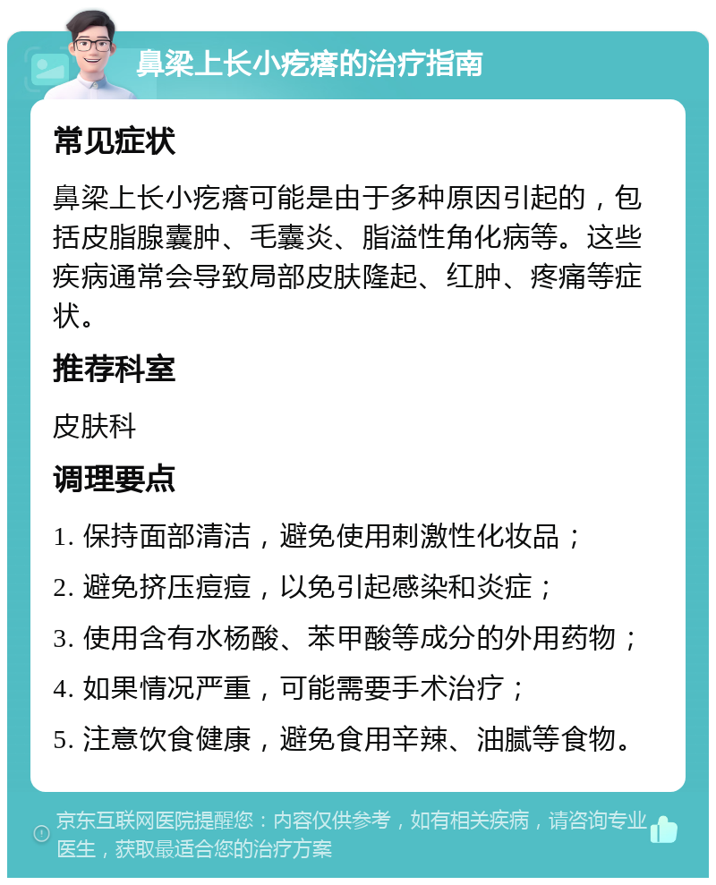 鼻梁上长小疙瘩的治疗指南 常见症状 鼻梁上长小疙瘩可能是由于多种原因引起的，包括皮脂腺囊肿、毛囊炎、脂溢性角化病等。这些疾病通常会导致局部皮肤隆起、红肿、疼痛等症状。 推荐科室 皮肤科 调理要点 1. 保持面部清洁，避免使用刺激性化妆品； 2. 避免挤压痘痘，以免引起感染和炎症； 3. 使用含有水杨酸、苯甲酸等成分的外用药物； 4. 如果情况严重，可能需要手术治疗； 5. 注意饮食健康，避免食用辛辣、油腻等食物。