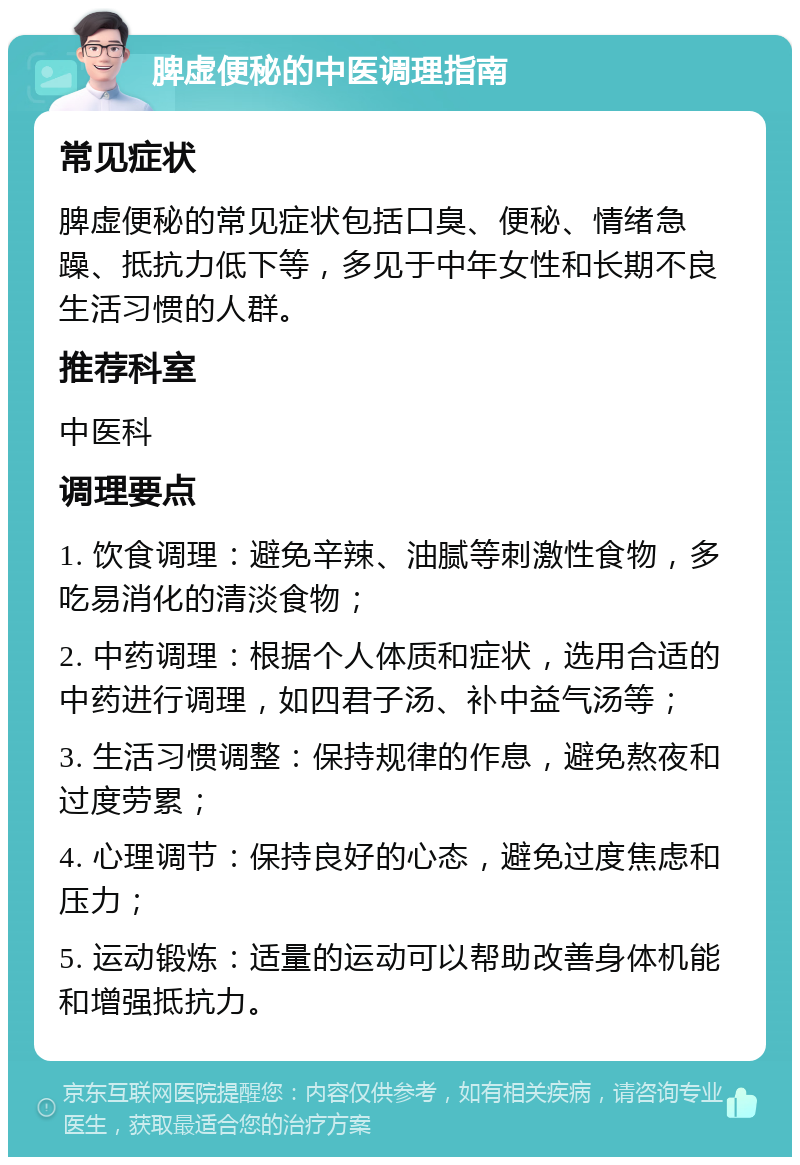 脾虚便秘的中医调理指南 常见症状 脾虚便秘的常见症状包括口臭、便秘、情绪急躁、抵抗力低下等，多见于中年女性和长期不良生活习惯的人群。 推荐科室 中医科 调理要点 1. 饮食调理：避免辛辣、油腻等刺激性食物，多吃易消化的清淡食物； 2. 中药调理：根据个人体质和症状，选用合适的中药进行调理，如四君子汤、补中益气汤等； 3. 生活习惯调整：保持规律的作息，避免熬夜和过度劳累； 4. 心理调节：保持良好的心态，避免过度焦虑和压力； 5. 运动锻炼：适量的运动可以帮助改善身体机能和增强抵抗力。