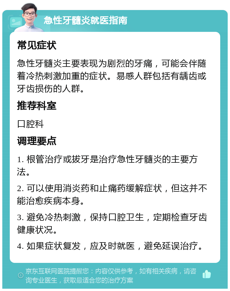 急性牙髓炎就医指南 常见症状 急性牙髓炎主要表现为剧烈的牙痛，可能会伴随着冷热刺激加重的症状。易感人群包括有龋齿或牙齿损伤的人群。 推荐科室 口腔科 调理要点 1. 根管治疗或拔牙是治疗急性牙髓炎的主要方法。 2. 可以使用消炎药和止痛药缓解症状，但这并不能治愈疾病本身。 3. 避免冷热刺激，保持口腔卫生，定期检查牙齿健康状况。 4. 如果症状复发，应及时就医，避免延误治疗。