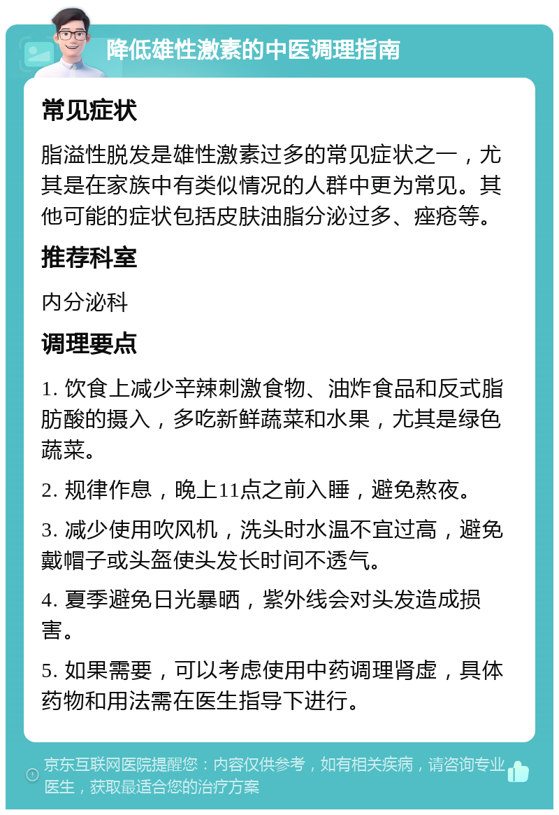 降低雄性激素的中医调理指南 常见症状 脂溢性脱发是雄性激素过多的常见症状之一，尤其是在家族中有类似情况的人群中更为常见。其他可能的症状包括皮肤油脂分泌过多、痤疮等。 推荐科室 内分泌科 调理要点 1. 饮食上减少辛辣刺激食物、油炸食品和反式脂肪酸的摄入，多吃新鲜蔬菜和水果，尤其是绿色蔬菜。 2. 规律作息，晚上11点之前入睡，避免熬夜。 3. 减少使用吹风机，洗头时水温不宜过高，避免戴帽子或头盔使头发长时间不透气。 4. 夏季避免日光暴晒，紫外线会对头发造成损害。 5. 如果需要，可以考虑使用中药调理肾虚，具体药物和用法需在医生指导下进行。