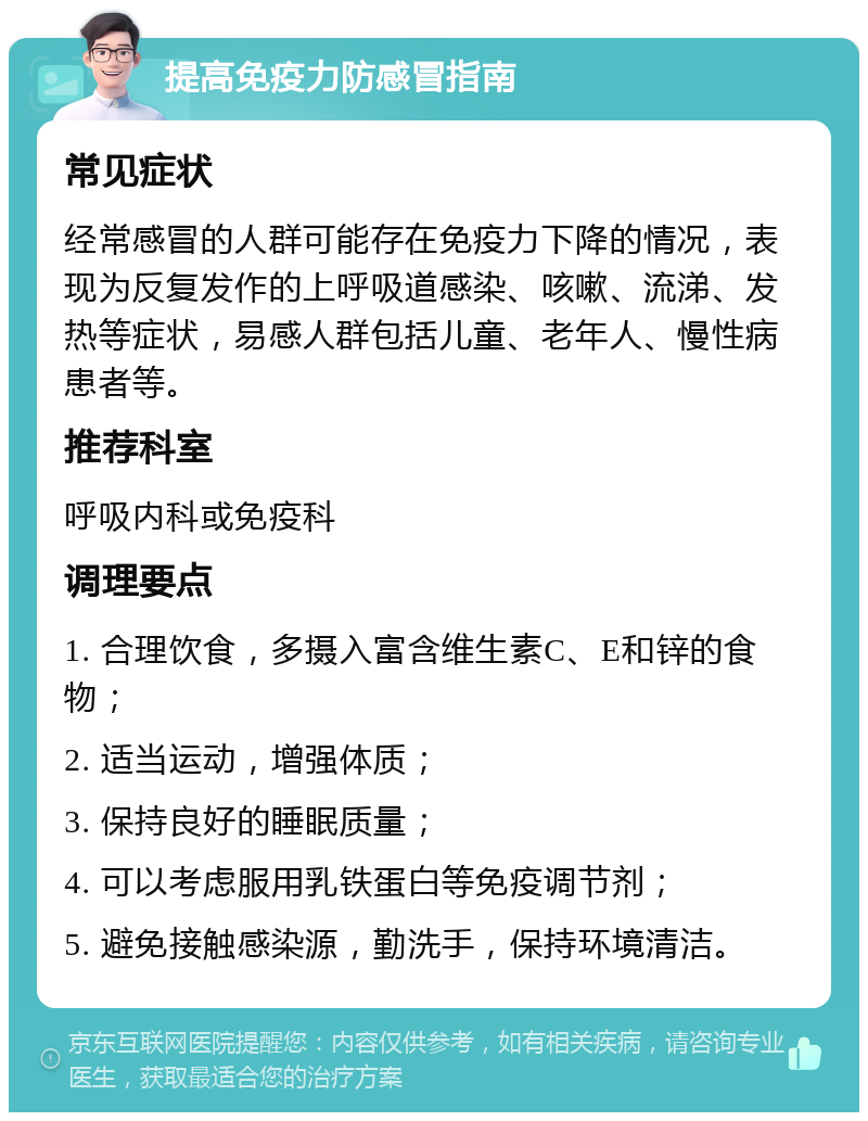 提高免疫力防感冒指南 常见症状 经常感冒的人群可能存在免疫力下降的情况，表现为反复发作的上呼吸道感染、咳嗽、流涕、发热等症状，易感人群包括儿童、老年人、慢性病患者等。 推荐科室 呼吸内科或免疫科 调理要点 1. 合理饮食，多摄入富含维生素C、E和锌的食物； 2. 适当运动，增强体质； 3. 保持良好的睡眠质量； 4. 可以考虑服用乳铁蛋白等免疫调节剂； 5. 避免接触感染源，勤洗手，保持环境清洁。