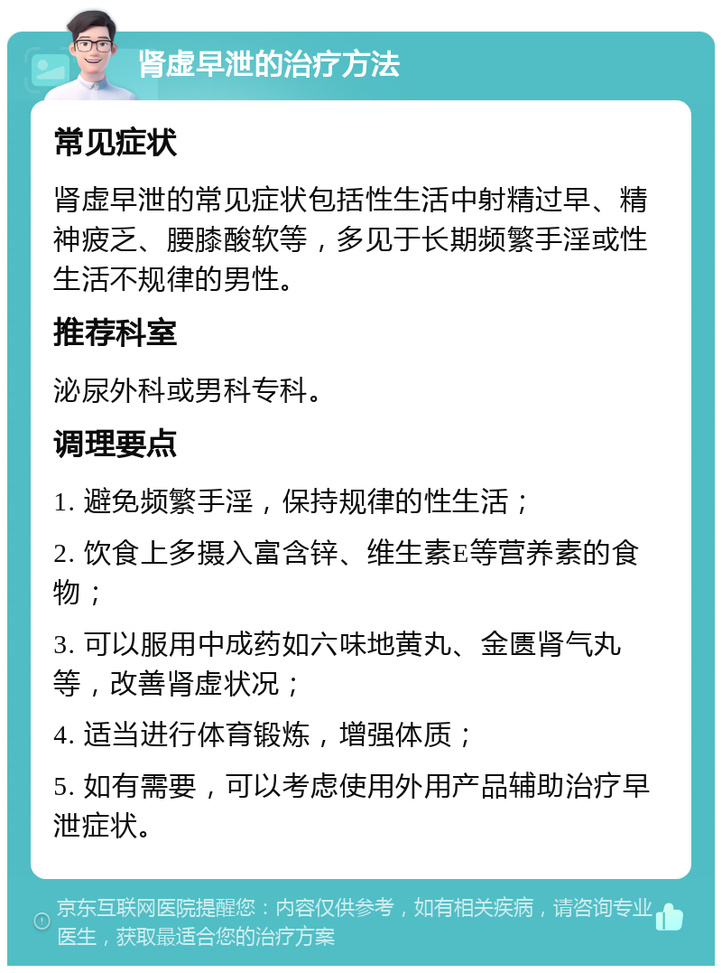 肾虚早泄的治疗方法 常见症状 肾虚早泄的常见症状包括性生活中射精过早、精神疲乏、腰膝酸软等，多见于长期频繁手淫或性生活不规律的男性。 推荐科室 泌尿外科或男科专科。 调理要点 1. 避免频繁手淫，保持规律的性生活； 2. 饮食上多摄入富含锌、维生素E等营养素的食物； 3. 可以服用中成药如六味地黄丸、金匮肾气丸等，改善肾虚状况； 4. 适当进行体育锻炼，增强体质； 5. 如有需要，可以考虑使用外用产品辅助治疗早泄症状。