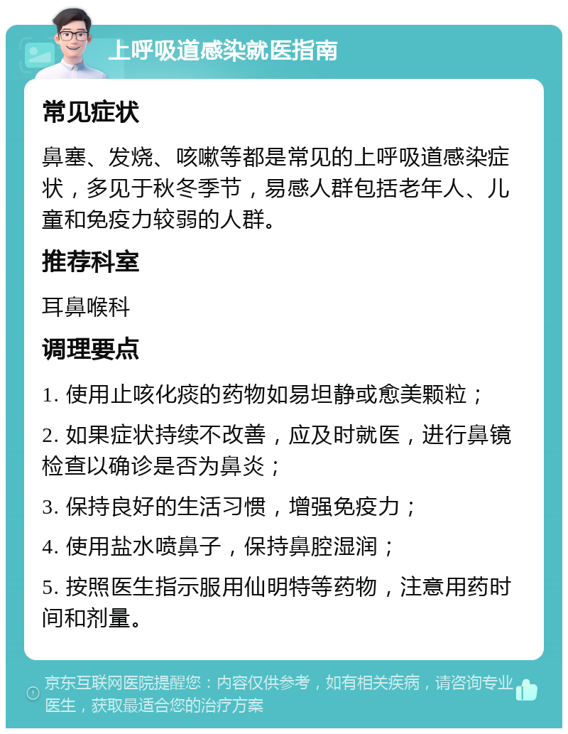 上呼吸道感染就医指南 常见症状 鼻塞、发烧、咳嗽等都是常见的上呼吸道感染症状，多见于秋冬季节，易感人群包括老年人、儿童和免疫力较弱的人群。 推荐科室 耳鼻喉科 调理要点 1. 使用止咳化痰的药物如易坦静或愈美颗粒； 2. 如果症状持续不改善，应及时就医，进行鼻镜检查以确诊是否为鼻炎； 3. 保持良好的生活习惯，增强免疫力； 4. 使用盐水喷鼻子，保持鼻腔湿润； 5. 按照医生指示服用仙明特等药物，注意用药时间和剂量。