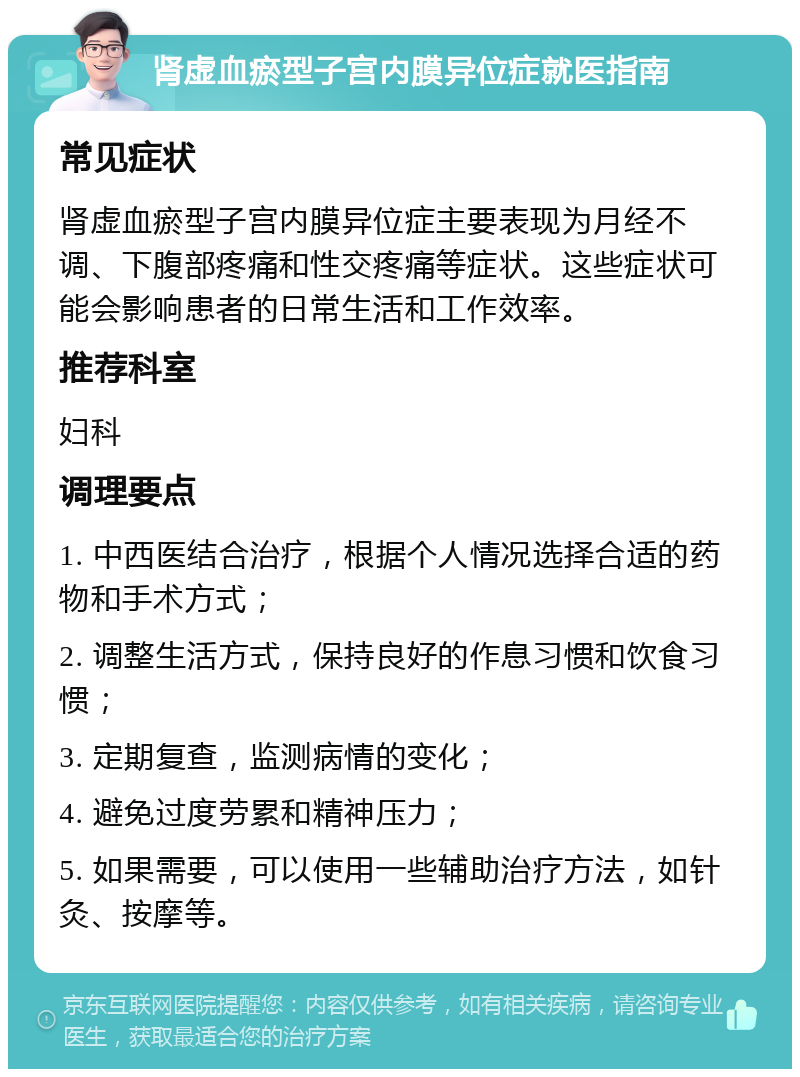 肾虚血瘀型子宫内膜异位症就医指南 常见症状 肾虚血瘀型子宫内膜异位症主要表现为月经不调、下腹部疼痛和性交疼痛等症状。这些症状可能会影响患者的日常生活和工作效率。 推荐科室 妇科 调理要点 1. 中西医结合治疗，根据个人情况选择合适的药物和手术方式； 2. 调整生活方式，保持良好的作息习惯和饮食习惯； 3. 定期复查，监测病情的变化； 4. 避免过度劳累和精神压力； 5. 如果需要，可以使用一些辅助治疗方法，如针灸、按摩等。