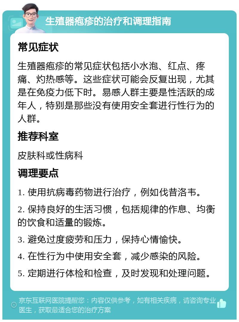 生殖器疱疹的治疗和调理指南 常见症状 生殖器疱疹的常见症状包括小水泡、红点、疼痛、灼热感等。这些症状可能会反复出现，尤其是在免疫力低下时。易感人群主要是性活跃的成年人，特别是那些没有使用安全套进行性行为的人群。 推荐科室 皮肤科或性病科 调理要点 1. 使用抗病毒药物进行治疗，例如伐昔洛韦。 2. 保持良好的生活习惯，包括规律的作息、均衡的饮食和适量的锻炼。 3. 避免过度疲劳和压力，保持心情愉快。 4. 在性行为中使用安全套，减少感染的风险。 5. 定期进行体检和检查，及时发现和处理问题。