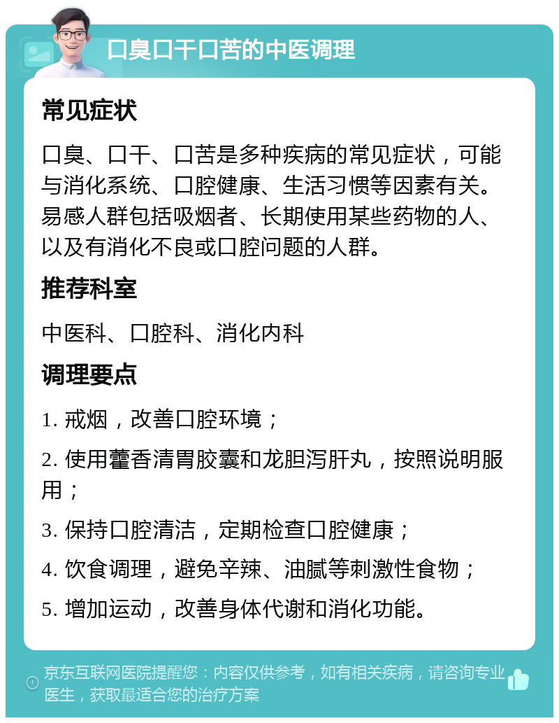 口臭口干口苦的中医调理 常见症状 口臭、口干、口苦是多种疾病的常见症状，可能与消化系统、口腔健康、生活习惯等因素有关。易感人群包括吸烟者、长期使用某些药物的人、以及有消化不良或口腔问题的人群。 推荐科室 中医科、口腔科、消化内科 调理要点 1. 戒烟，改善口腔环境； 2. 使用藿香清胃胶囊和龙胆泻肝丸，按照说明服用； 3. 保持口腔清洁，定期检查口腔健康； 4. 饮食调理，避免辛辣、油腻等刺激性食物； 5. 增加运动，改善身体代谢和消化功能。