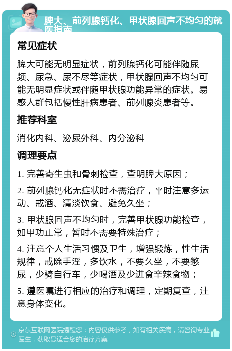 脾大、前列腺钙化、甲状腺回声不均匀的就医指南 常见症状 脾大可能无明显症状，前列腺钙化可能伴随尿频、尿急、尿不尽等症状，甲状腺回声不均匀可能无明显症状或伴随甲状腺功能异常的症状。易感人群包括慢性肝病患者、前列腺炎患者等。 推荐科室 消化内科、泌尿外科、内分泌科 调理要点 1. 完善寄生虫和骨刺检查，查明脾大原因； 2. 前列腺钙化无症状时不需治疗，平时注意多运动、戒酒、清淡饮食、避免久坐； 3. 甲状腺回声不均匀时，完善甲状腺功能检查，如甲功正常，暂时不需要特殊治疗； 4. 注意个人生活习惯及卫生，增强锻炼，性生活规律，戒除手淫，多饮水，不要久坐，不要憋尿，少骑自行车，少喝酒及少进食辛辣食物； 5. 遵医嘱进行相应的治疗和调理，定期复查，注意身体变化。