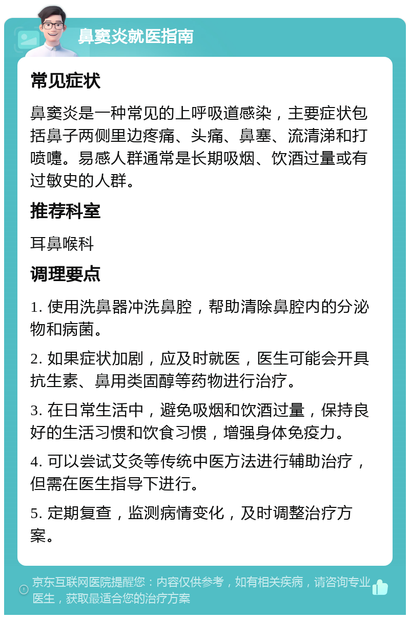 鼻窦炎就医指南 常见症状 鼻窦炎是一种常见的上呼吸道感染，主要症状包括鼻子两侧里边疼痛、头痛、鼻塞、流清涕和打喷嚏。易感人群通常是长期吸烟、饮酒过量或有过敏史的人群。 推荐科室 耳鼻喉科 调理要点 1. 使用洗鼻器冲洗鼻腔，帮助清除鼻腔内的分泌物和病菌。 2. 如果症状加剧，应及时就医，医生可能会开具抗生素、鼻用类固醇等药物进行治疗。 3. 在日常生活中，避免吸烟和饮酒过量，保持良好的生活习惯和饮食习惯，增强身体免疫力。 4. 可以尝试艾灸等传统中医方法进行辅助治疗，但需在医生指导下进行。 5. 定期复查，监测病情变化，及时调整治疗方案。