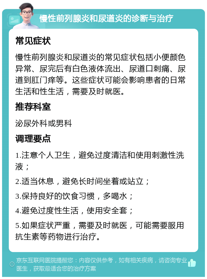 慢性前列腺炎和尿道炎的诊断与治疗 常见症状 慢性前列腺炎和尿道炎的常见症状包括小便颜色异常、尿完后有白色液体流出、尿道口刺痛、尿道到肛门痒等。这些症状可能会影响患者的日常生活和性生活，需要及时就医。 推荐科室 泌尿外科或男科 调理要点 1.注意个人卫生，避免过度清洁和使用刺激性洗液； 2.适当休息，避免长时间坐着或站立； 3.保持良好的饮食习惯，多喝水； 4.避免过度性生活，使用安全套； 5.如果症状严重，需要及时就医，可能需要服用抗生素等药物进行治疗。