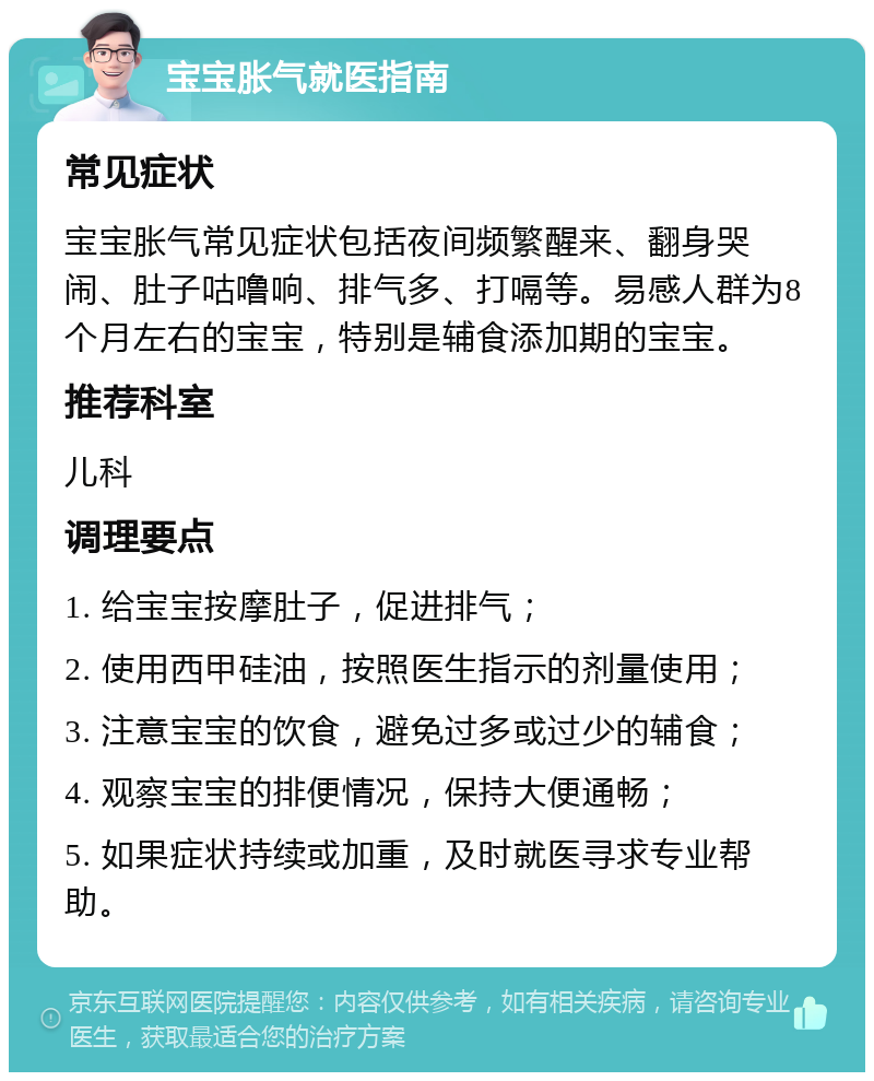 宝宝胀气就医指南 常见症状 宝宝胀气常见症状包括夜间频繁醒来、翻身哭闹、肚子咕噜响、排气多、打嗝等。易感人群为8个月左右的宝宝，特别是辅食添加期的宝宝。 推荐科室 儿科 调理要点 1. 给宝宝按摩肚子，促进排气； 2. 使用西甲硅油，按照医生指示的剂量使用； 3. 注意宝宝的饮食，避免过多或过少的辅食； 4. 观察宝宝的排便情况，保持大便通畅； 5. 如果症状持续或加重，及时就医寻求专业帮助。