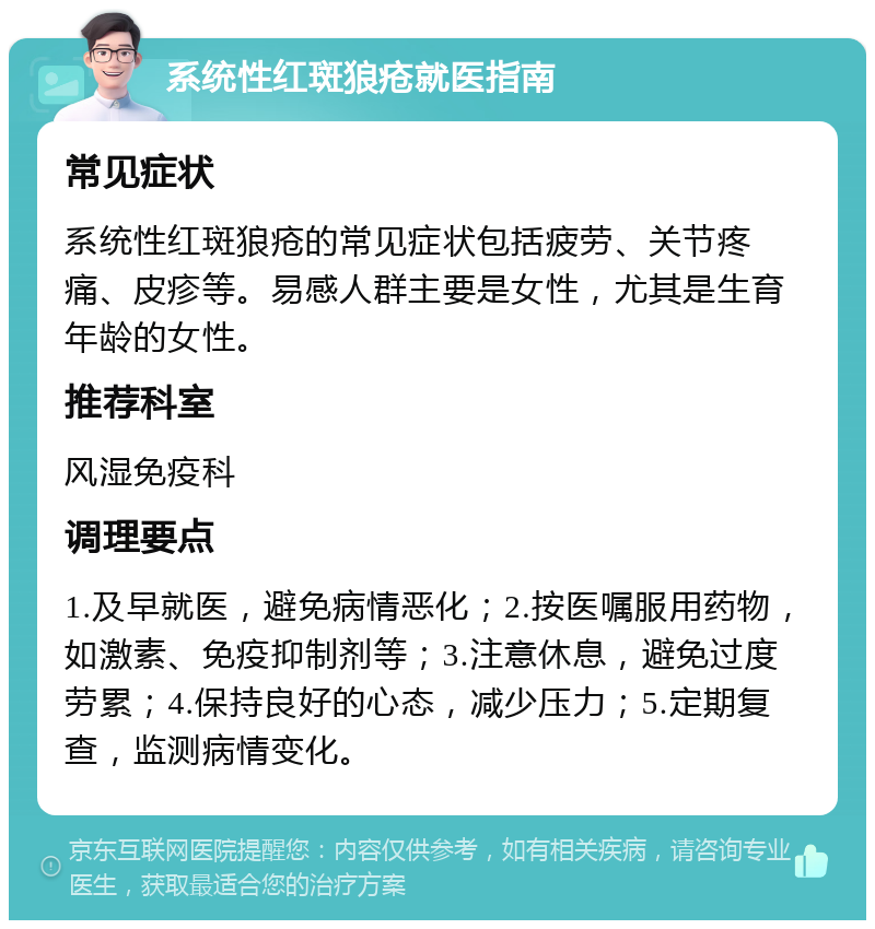 系统性红斑狼疮就医指南 常见症状 系统性红斑狼疮的常见症状包括疲劳、关节疼痛、皮疹等。易感人群主要是女性，尤其是生育年龄的女性。 推荐科室 风湿免疫科 调理要点 1.及早就医，避免病情恶化；2.按医嘱服用药物，如激素、免疫抑制剂等；3.注意休息，避免过度劳累；4.保持良好的心态，减少压力；5.定期复查，监测病情变化。