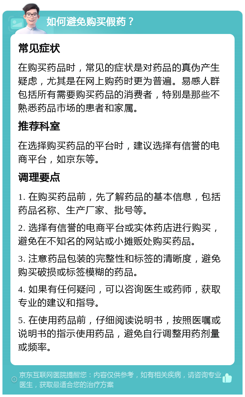 如何避免购买假药？ 常见症状 在购买药品时，常见的症状是对药品的真伪产生疑虑，尤其是在网上购药时更为普遍。易感人群包括所有需要购买药品的消费者，特别是那些不熟悉药品市场的患者和家属。 推荐科室 在选择购买药品的平台时，建议选择有信誉的电商平台，如京东等。 调理要点 1. 在购买药品前，先了解药品的基本信息，包括药品名称、生产厂家、批号等。 2. 选择有信誉的电商平台或实体药店进行购买，避免在不知名的网站或小摊贩处购买药品。 3. 注意药品包装的完整性和标签的清晰度，避免购买破损或标签模糊的药品。 4. 如果有任何疑问，可以咨询医生或药师，获取专业的建议和指导。 5. 在使用药品前，仔细阅读说明书，按照医嘱或说明书的指示使用药品，避免自行调整用药剂量或频率。