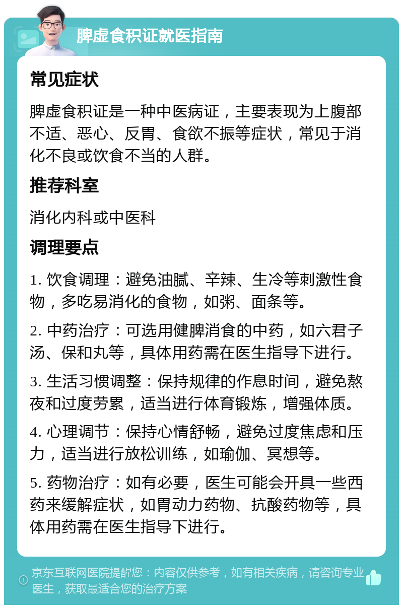 脾虚食积证就医指南 常见症状 脾虚食积证是一种中医病证，主要表现为上腹部不适、恶心、反胃、食欲不振等症状，常见于消化不良或饮食不当的人群。 推荐科室 消化内科或中医科 调理要点 1. 饮食调理：避免油腻、辛辣、生冷等刺激性食物，多吃易消化的食物，如粥、面条等。 2. 中药治疗：可选用健脾消食的中药，如六君子汤、保和丸等，具体用药需在医生指导下进行。 3. 生活习惯调整：保持规律的作息时间，避免熬夜和过度劳累，适当进行体育锻炼，增强体质。 4. 心理调节：保持心情舒畅，避免过度焦虑和压力，适当进行放松训练，如瑜伽、冥想等。 5. 药物治疗：如有必要，医生可能会开具一些西药来缓解症状，如胃动力药物、抗酸药物等，具体用药需在医生指导下进行。