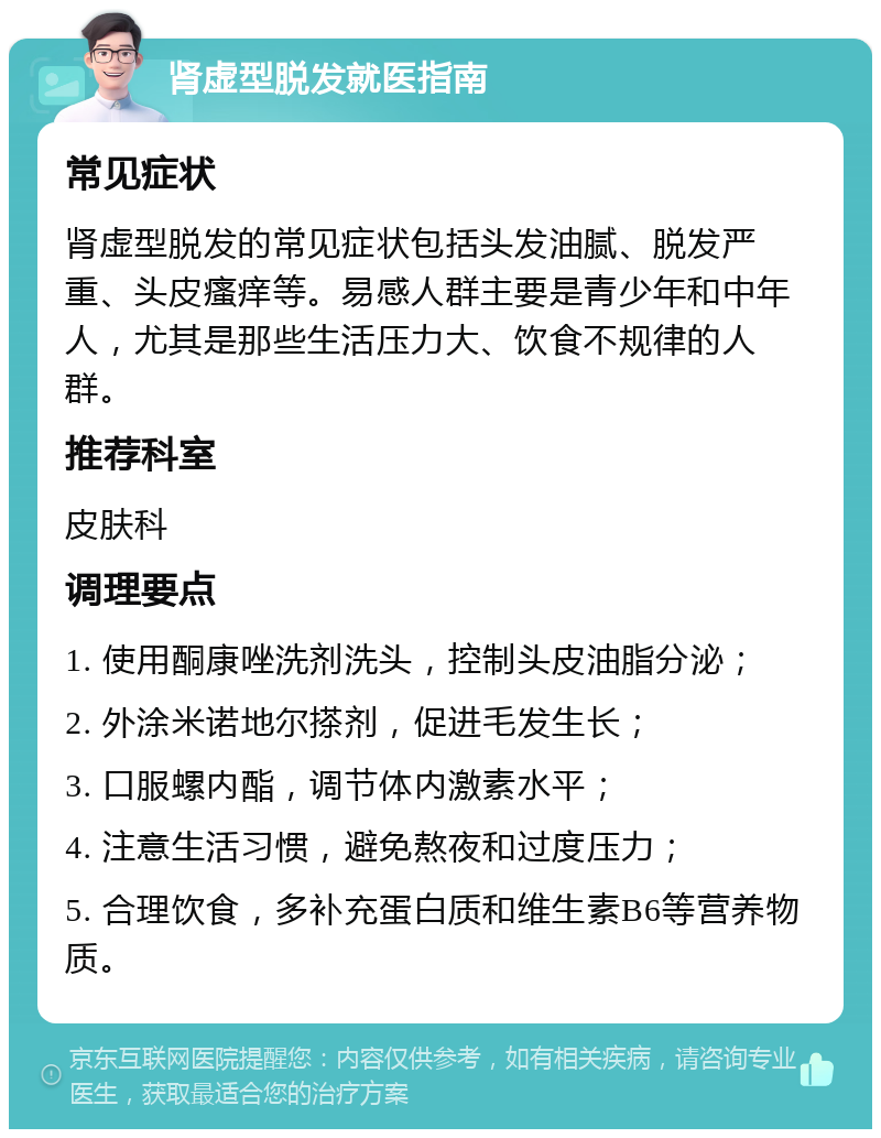 肾虚型脱发就医指南 常见症状 肾虚型脱发的常见症状包括头发油腻、脱发严重、头皮瘙痒等。易感人群主要是青少年和中年人，尤其是那些生活压力大、饮食不规律的人群。 推荐科室 皮肤科 调理要点 1. 使用酮康唑洗剂洗头，控制头皮油脂分泌； 2. 外涂米诺地尔搽剂，促进毛发生长； 3. 口服螺内酯，调节体内激素水平； 4. 注意生活习惯，避免熬夜和过度压力； 5. 合理饮食，多补充蛋白质和维生素B6等营养物质。