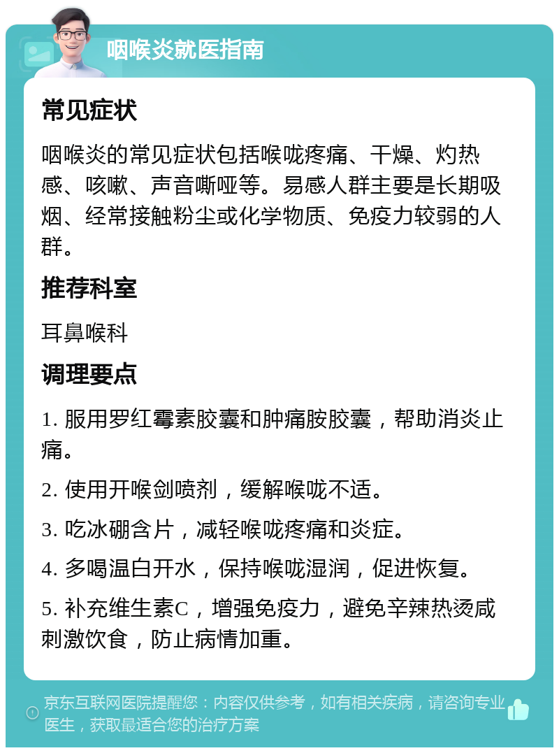 咽喉炎就医指南 常见症状 咽喉炎的常见症状包括喉咙疼痛、干燥、灼热感、咳嗽、声音嘶哑等。易感人群主要是长期吸烟、经常接触粉尘或化学物质、免疫力较弱的人群。 推荐科室 耳鼻喉科 调理要点 1. 服用罗红霉素胶囊和肿痛胺胶囊，帮助消炎止痛。 2. 使用开喉剑喷剂，缓解喉咙不适。 3. 吃冰硼含片，减轻喉咙疼痛和炎症。 4. 多喝温白开水，保持喉咙湿润，促进恢复。 5. 补充维生素C，增强免疫力，避免辛辣热烫咸刺激饮食，防止病情加重。