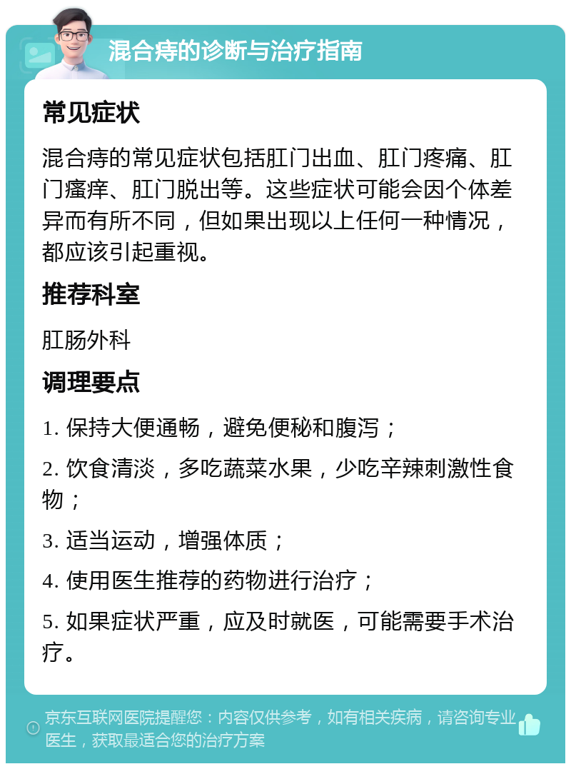 混合痔的诊断与治疗指南 常见症状 混合痔的常见症状包括肛门出血、肛门疼痛、肛门瘙痒、肛门脱出等。这些症状可能会因个体差异而有所不同，但如果出现以上任何一种情况，都应该引起重视。 推荐科室 肛肠外科 调理要点 1. 保持大便通畅，避免便秘和腹泻； 2. 饮食清淡，多吃蔬菜水果，少吃辛辣刺激性食物； 3. 适当运动，增强体质； 4. 使用医生推荐的药物进行治疗； 5. 如果症状严重，应及时就医，可能需要手术治疗。