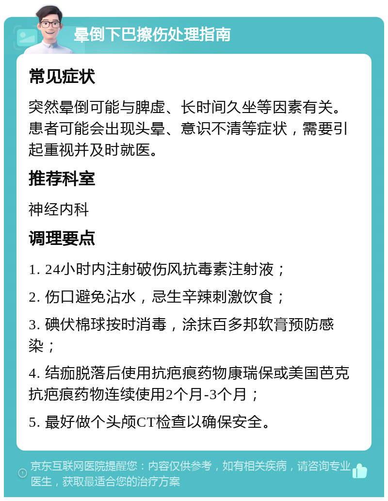 晕倒下巴擦伤处理指南 常见症状 突然晕倒可能与脾虚、长时间久坐等因素有关。患者可能会出现头晕、意识不清等症状，需要引起重视并及时就医。 推荐科室 神经内科 调理要点 1. 24小时内注射破伤风抗毒素注射液； 2. 伤口避免沾水，忌生辛辣刺激饮食； 3. 碘伏棉球按时消毒，涂抹百多邦软膏预防感染； 4. 结痂脱落后使用抗疤痕药物康瑞保或美国芭克抗疤痕药物连续使用2个月-3个月； 5. 最好做个头颅CT检查以确保安全。