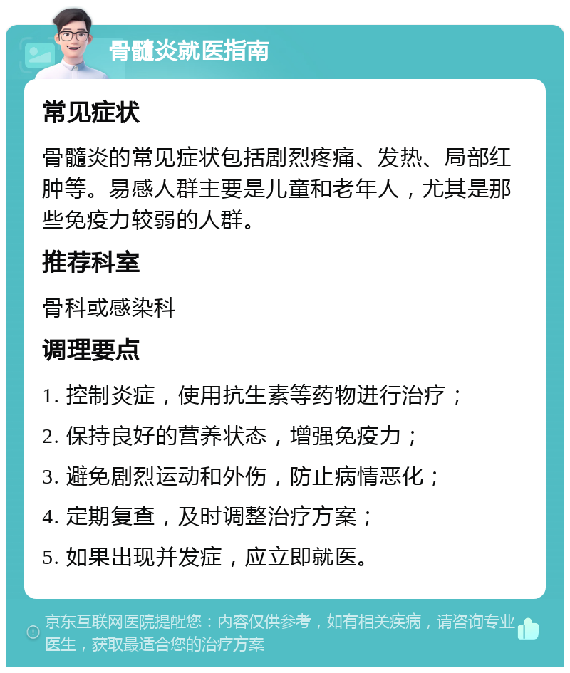 骨髓炎就医指南 常见症状 骨髓炎的常见症状包括剧烈疼痛、发热、局部红肿等。易感人群主要是儿童和老年人，尤其是那些免疫力较弱的人群。 推荐科室 骨科或感染科 调理要点 1. 控制炎症，使用抗生素等药物进行治疗； 2. 保持良好的营养状态，增强免疫力； 3. 避免剧烈运动和外伤，防止病情恶化； 4. 定期复查，及时调整治疗方案； 5. 如果出现并发症，应立即就医。