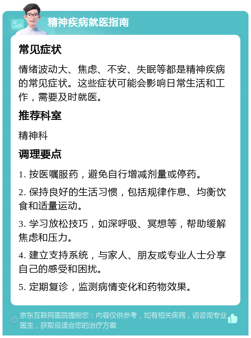 精神疾病就医指南 常见症状 情绪波动大、焦虑、不安、失眠等都是精神疾病的常见症状。这些症状可能会影响日常生活和工作，需要及时就医。 推荐科室 精神科 调理要点 1. 按医嘱服药，避免自行增减剂量或停药。 2. 保持良好的生活习惯，包括规律作息、均衡饮食和适量运动。 3. 学习放松技巧，如深呼吸、冥想等，帮助缓解焦虑和压力。 4. 建立支持系统，与家人、朋友或专业人士分享自己的感受和困扰。 5. 定期复诊，监测病情变化和药物效果。