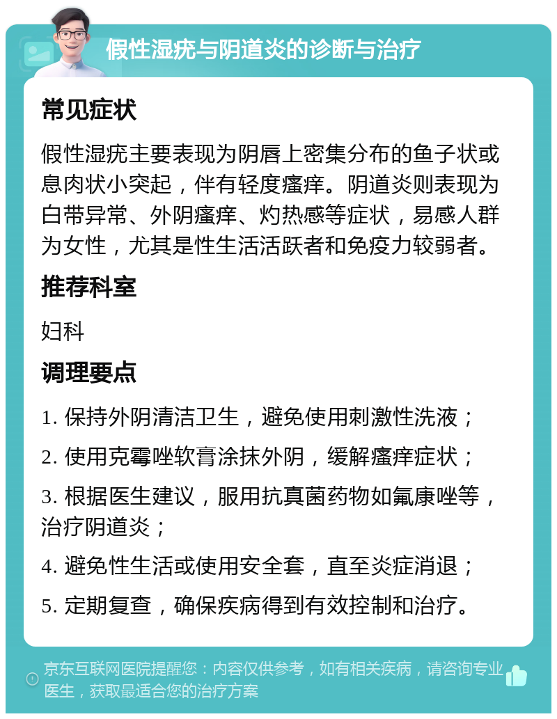 假性湿疣与阴道炎的诊断与治疗 常见症状 假性湿疣主要表现为阴唇上密集分布的鱼子状或息肉状小突起，伴有轻度瘙痒。阴道炎则表现为白带异常、外阴瘙痒、灼热感等症状，易感人群为女性，尤其是性生活活跃者和免疫力较弱者。 推荐科室 妇科 调理要点 1. 保持外阴清洁卫生，避免使用刺激性洗液； 2. 使用克霉唑软膏涂抹外阴，缓解瘙痒症状； 3. 根据医生建议，服用抗真菌药物如氟康唑等，治疗阴道炎； 4. 避免性生活或使用安全套，直至炎症消退； 5. 定期复查，确保疾病得到有效控制和治疗。