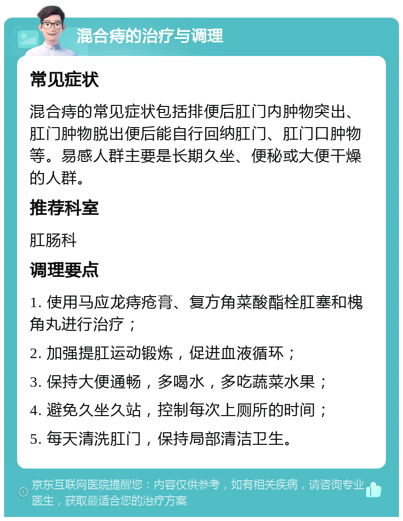 混合痔的治疗与调理 常见症状 混合痔的常见症状包括排便后肛门内肿物突出、肛门肿物脱出便后能自行回纳肛门、肛门口肿物等。易感人群主要是长期久坐、便秘或大便干燥的人群。 推荐科室 肛肠科 调理要点 1. 使用马应龙痔疮膏、复方角菜酸酯栓肛塞和槐角丸进行治疗； 2. 加强提肛运动锻炼，促进血液循环； 3. 保持大便通畅，多喝水，多吃蔬菜水果； 4. 避免久坐久站，控制每次上厕所的时间； 5. 每天清洗肛门，保持局部清洁卫生。