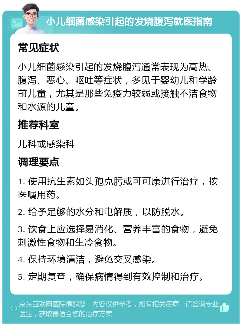 小儿细菌感染引起的发烧腹泻就医指南 常见症状 小儿细菌感染引起的发烧腹泻通常表现为高热、腹泻、恶心、呕吐等症状，多见于婴幼儿和学龄前儿童，尤其是那些免疫力较弱或接触不洁食物和水源的儿童。 推荐科室 儿科或感染科 调理要点 1. 使用抗生素如头孢克肟或可可康进行治疗，按医嘱用药。 2. 给予足够的水分和电解质，以防脱水。 3. 饮食上应选择易消化、营养丰富的食物，避免刺激性食物和生冷食物。 4. 保持环境清洁，避免交叉感染。 5. 定期复查，确保病情得到有效控制和治疗。