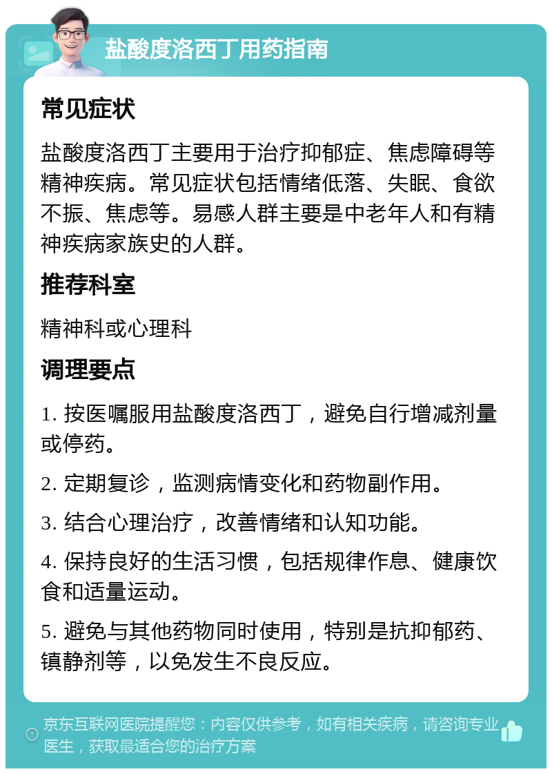 盐酸度洛西丁用药指南 常见症状 盐酸度洛西丁主要用于治疗抑郁症、焦虑障碍等精神疾病。常见症状包括情绪低落、失眠、食欲不振、焦虑等。易感人群主要是中老年人和有精神疾病家族史的人群。 推荐科室 精神科或心理科 调理要点 1. 按医嘱服用盐酸度洛西丁，避免自行增减剂量或停药。 2. 定期复诊，监测病情变化和药物副作用。 3. 结合心理治疗，改善情绪和认知功能。 4. 保持良好的生活习惯，包括规律作息、健康饮食和适量运动。 5. 避免与其他药物同时使用，特别是抗抑郁药、镇静剂等，以免发生不良反应。