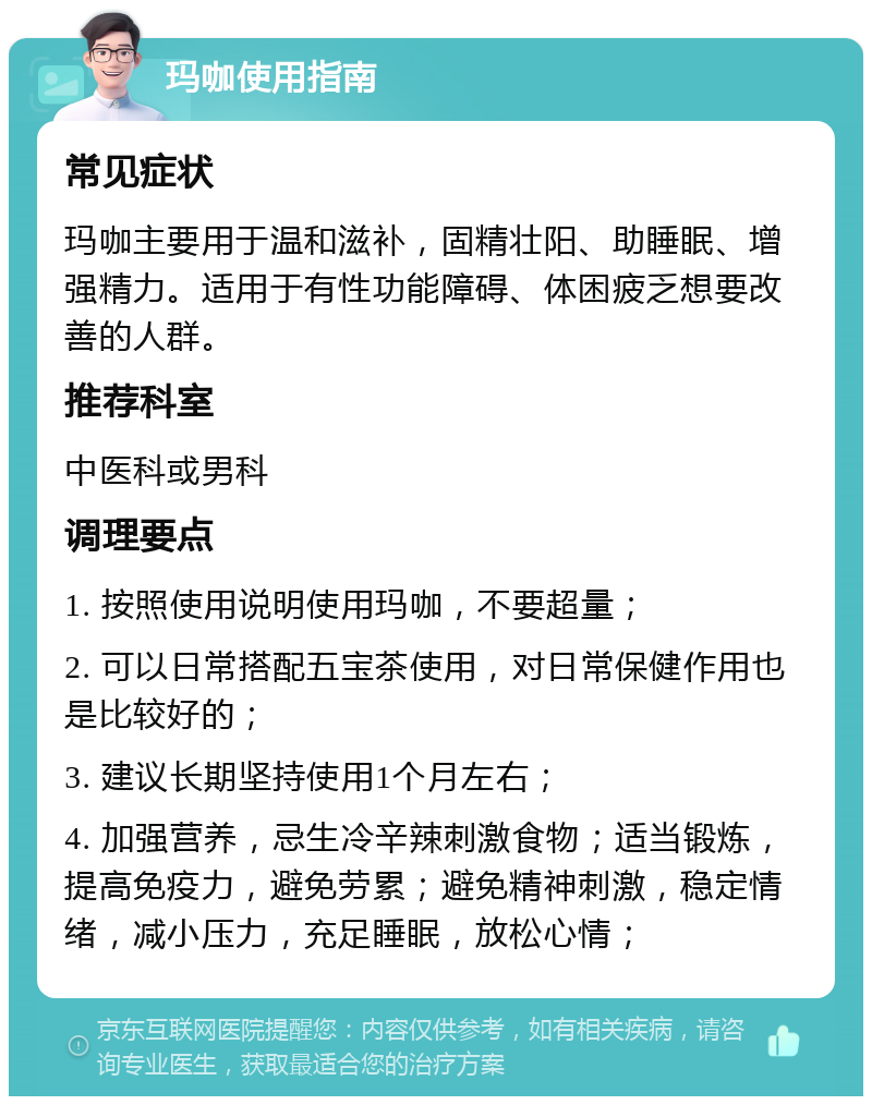 玛咖使用指南 常见症状 玛咖主要用于温和滋补，固精壮阳、助睡眠、增强精力。适用于有性功能障碍、体困疲乏想要改善的人群。 推荐科室 中医科或男科 调理要点 1. 按照使用说明使用玛咖，不要超量； 2. 可以日常搭配五宝茶使用，对日常保健作用也是比较好的； 3. 建议长期坚持使用1个月左右； 4. 加强营养，忌生冷辛辣刺激食物；适当锻炼，提高免疫力，避免劳累；避免精神刺激，稳定情绪，减小压力，充足睡眠，放松心情；