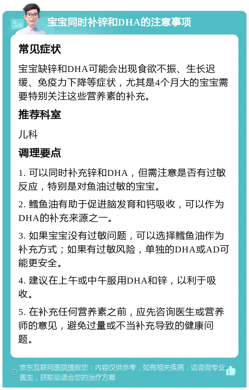 宝宝同时补锌和DHA的注意事项 常见症状 宝宝缺锌和DHA可能会出现食欲不振、生长迟缓、免疫力下降等症状，尤其是4个月大的宝宝需要特别关注这些营养素的补充。 推荐科室 儿科 调理要点 1. 可以同时补充锌和DHA，但需注意是否有过敏反应，特别是对鱼油过敏的宝宝。 2. 鳕鱼油有助于促进脑发育和钙吸收，可以作为DHA的补充来源之一。 3. 如果宝宝没有过敏问题，可以选择鳕鱼油作为补充方式；如果有过敏风险，单独的DHA或AD可能更安全。 4. 建议在上午或中午服用DHA和锌，以利于吸收。 5. 在补充任何营养素之前，应先咨询医生或营养师的意见，避免过量或不当补充导致的健康问题。