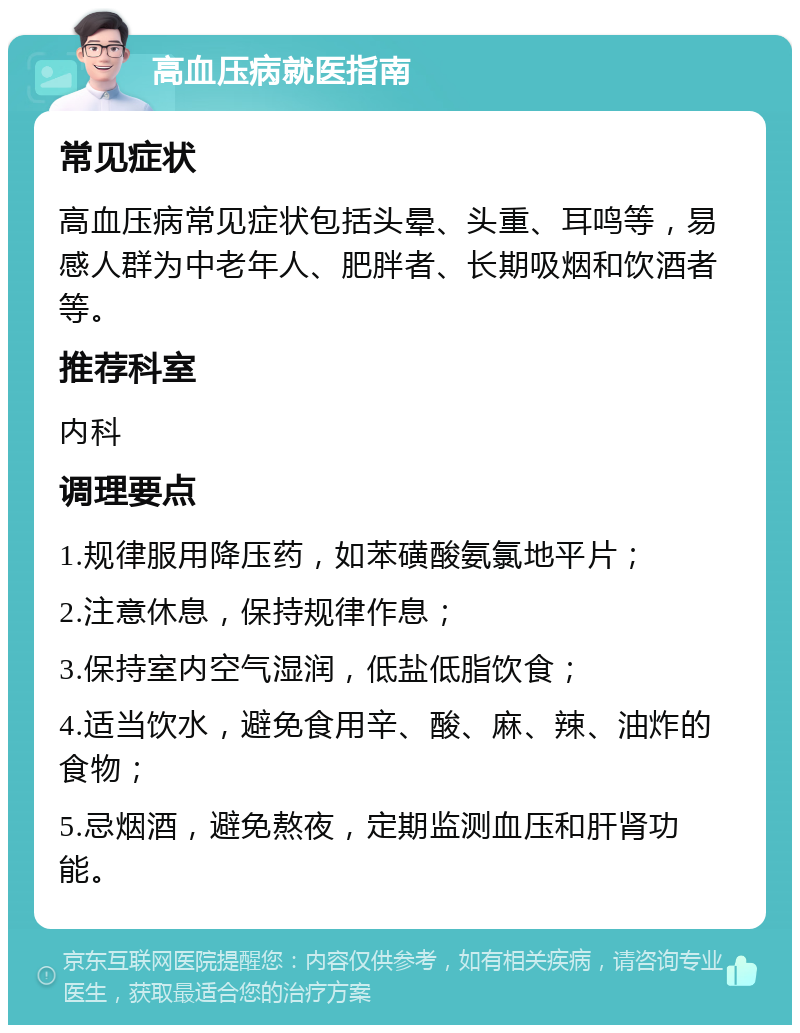 高血压病就医指南 常见症状 高血压病常见症状包括头晕、头重、耳鸣等，易感人群为中老年人、肥胖者、长期吸烟和饮酒者等。 推荐科室 内科 调理要点 1.规律服用降压药，如苯磺酸氨氯地平片； 2.注意休息，保持规律作息； 3.保持室内空气湿润，低盐低脂饮食； 4.适当饮水，避免食用辛、酸、麻、辣、油炸的食物； 5.忌烟酒，避免熬夜，定期监测血压和肝肾功能。