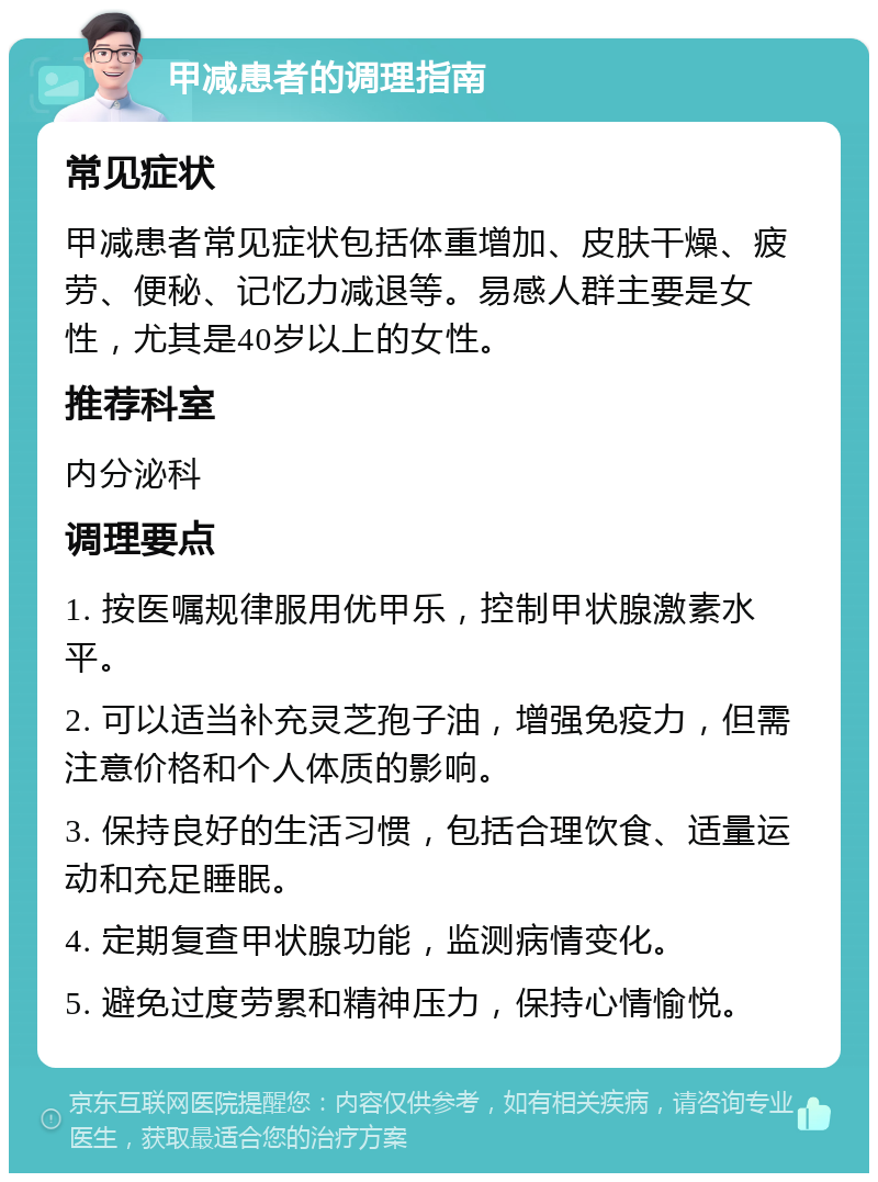 甲减患者的调理指南 常见症状 甲减患者常见症状包括体重增加、皮肤干燥、疲劳、便秘、记忆力减退等。易感人群主要是女性，尤其是40岁以上的女性。 推荐科室 内分泌科 调理要点 1. 按医嘱规律服用优甲乐，控制甲状腺激素水平。 2. 可以适当补充灵芝孢子油，增强免疫力，但需注意价格和个人体质的影响。 3. 保持良好的生活习惯，包括合理饮食、适量运动和充足睡眠。 4. 定期复查甲状腺功能，监测病情变化。 5. 避免过度劳累和精神压力，保持心情愉悦。