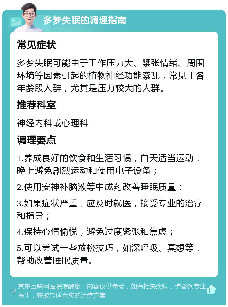 多梦失眠的调理指南 常见症状 多梦失眠可能由于工作压力大、紧张情绪、周围环境等因素引起的植物神经功能紊乱，常见于各年龄段人群，尤其是压力较大的人群。 推荐科室 神经内科或心理科 调理要点 1.养成良好的饮食和生活习惯，白天适当运动，晚上避免剧烈运动和使用电子设备； 2.使用安神补脑液等中成药改善睡眠质量； 3.如果症状严重，应及时就医，接受专业的治疗和指导； 4.保持心情愉悦，避免过度紧张和焦虑； 5.可以尝试一些放松技巧，如深呼吸、冥想等，帮助改善睡眠质量。