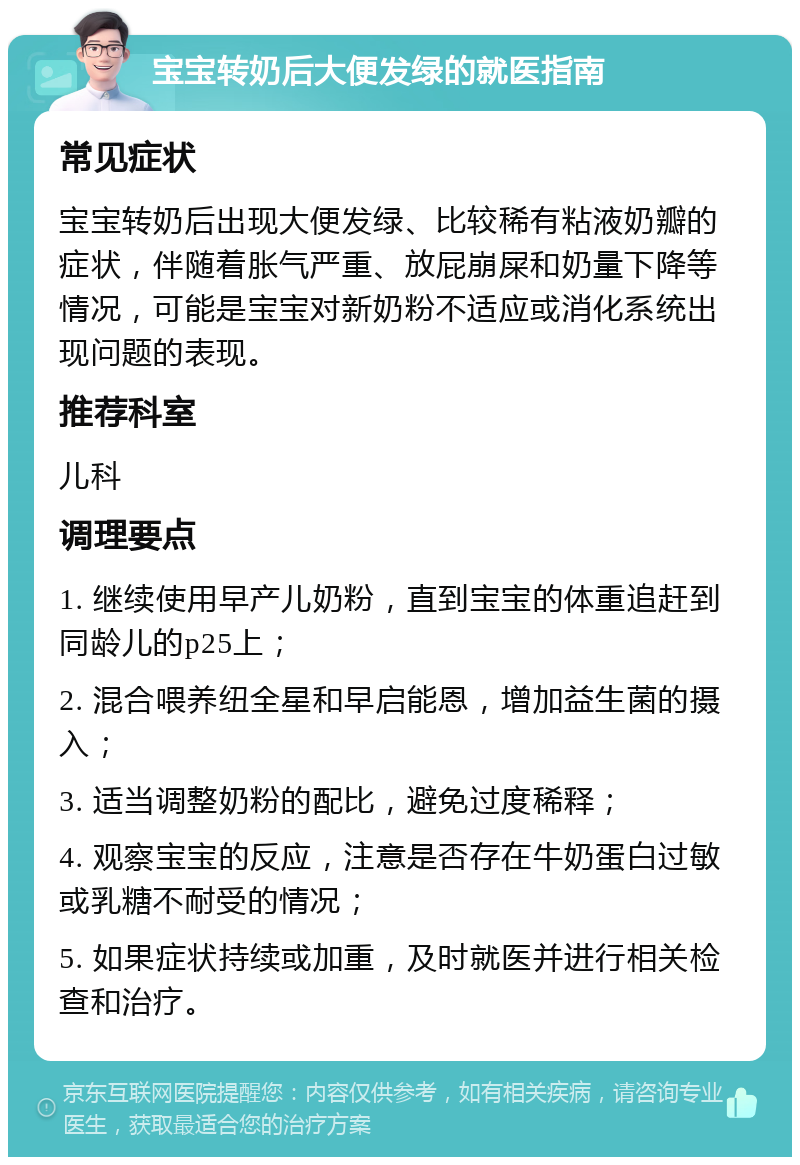 宝宝转奶后大便发绿的就医指南 常见症状 宝宝转奶后出现大便发绿、比较稀有粘液奶瓣的症状，伴随着胀气严重、放屁崩屎和奶量下降等情况，可能是宝宝对新奶粉不适应或消化系统出现问题的表现。 推荐科室 儿科 调理要点 1. 继续使用早产儿奶粉，直到宝宝的体重追赶到同龄儿的p25上； 2. 混合喂养纽全星和早启能恩，增加益生菌的摄入； 3. 适当调整奶粉的配比，避免过度稀释； 4. 观察宝宝的反应，注意是否存在牛奶蛋白过敏或乳糖不耐受的情况； 5. 如果症状持续或加重，及时就医并进行相关检查和治疗。