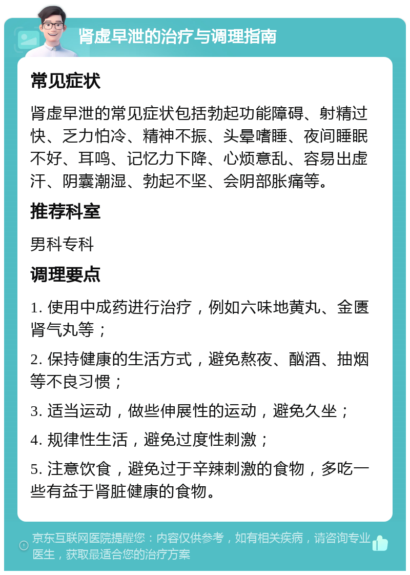 肾虚早泄的治疗与调理指南 常见症状 肾虚早泄的常见症状包括勃起功能障碍、射精过快、乏力怕冷、精神不振、头晕嗜睡、夜间睡眠不好、耳鸣、记忆力下降、心烦意乱、容易出虚汗、阴囊潮湿、勃起不坚、会阴部胀痛等。 推荐科室 男科专科 调理要点 1. 使用中成药进行治疗，例如六味地黄丸、金匮肾气丸等； 2. 保持健康的生活方式，避免熬夜、酗酒、抽烟等不良习惯； 3. 适当运动，做些伸展性的运动，避免久坐； 4. 规律性生活，避免过度性刺激； 5. 注意饮食，避免过于辛辣刺激的食物，多吃一些有益于肾脏健康的食物。