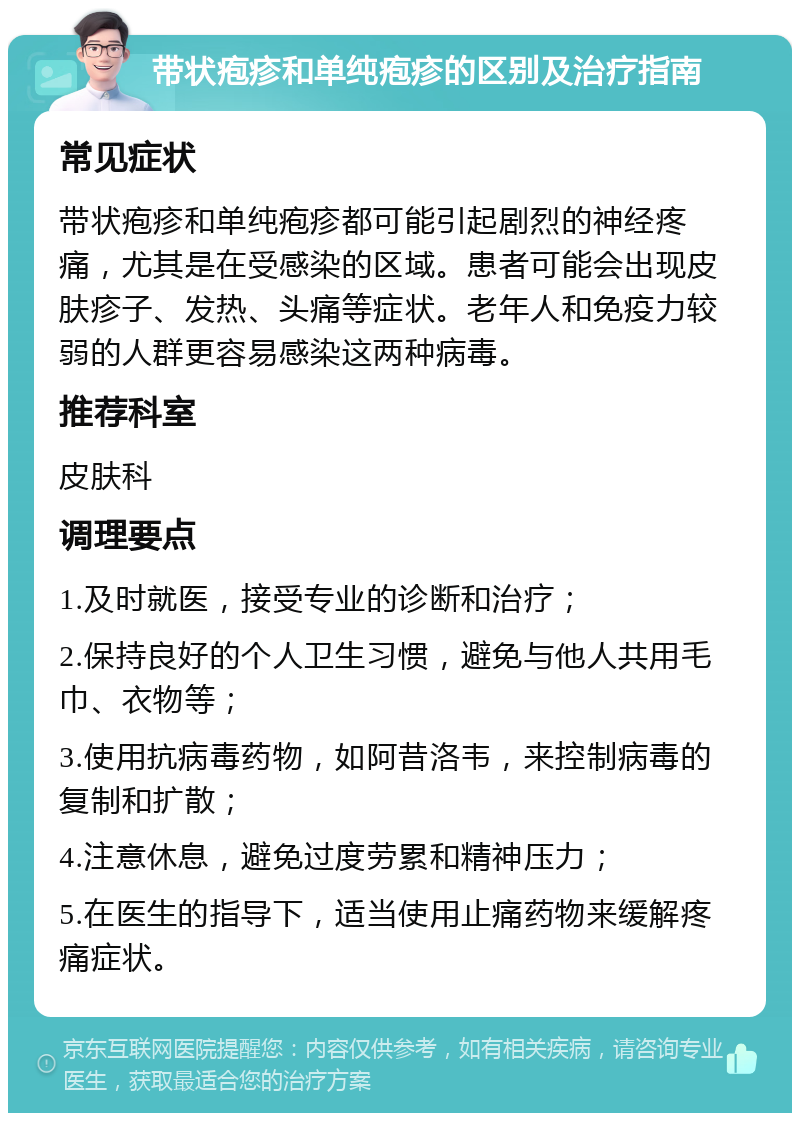 带状疱疹和单纯疱疹的区别及治疗指南 常见症状 带状疱疹和单纯疱疹都可能引起剧烈的神经疼痛，尤其是在受感染的区域。患者可能会出现皮肤疹子、发热、头痛等症状。老年人和免疫力较弱的人群更容易感染这两种病毒。 推荐科室 皮肤科 调理要点 1.及时就医，接受专业的诊断和治疗； 2.保持良好的个人卫生习惯，避免与他人共用毛巾、衣物等； 3.使用抗病毒药物，如阿昔洛韦，来控制病毒的复制和扩散； 4.注意休息，避免过度劳累和精神压力； 5.在医生的指导下，适当使用止痛药物来缓解疼痛症状。